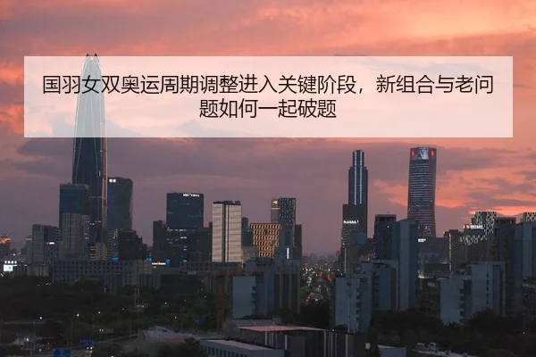 国羽女双奥运周期调整进入关键阶段，新组合与老问题如何一起破题 - kaiyun
